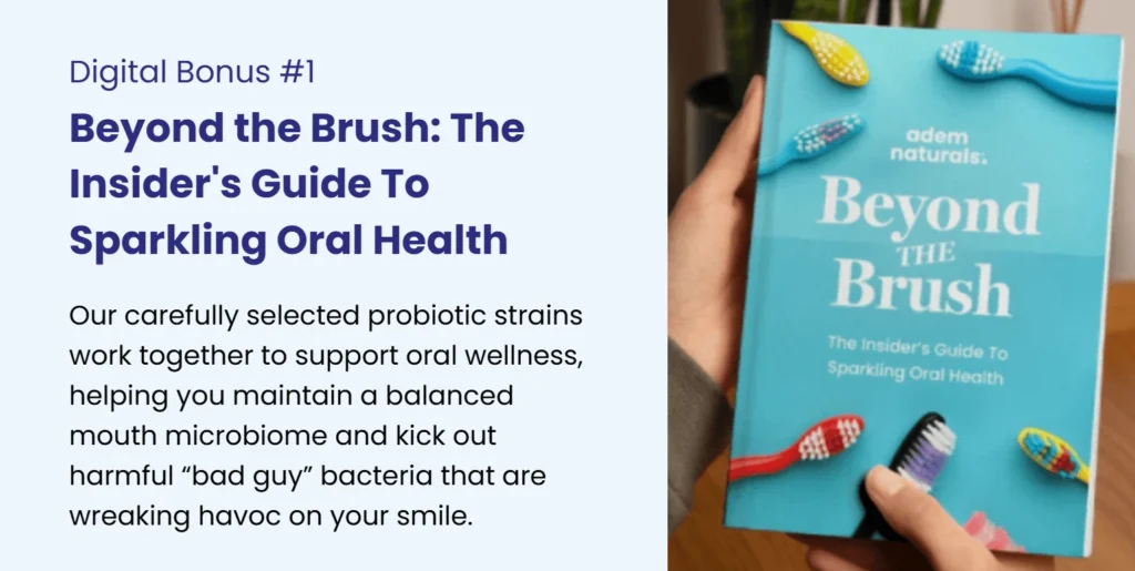 Digital Bonus #1 – 'Beyond the Brush: The Insider's Guide to Sparkling Oral Health.' Learn how probiotics support a balanced mouth microbiome and fight harmful bacteria for a healthier smile. A free bonus from Adem Naturals.